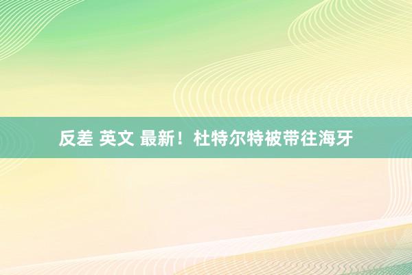 反差 英文 最新！杜特尔特被带往海牙