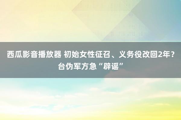 西瓜影音播放器 初始女性征召、义务役改回2年？台伪军方急“辟谣”
