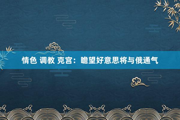 情色 调教 克宫：瞻望好意思将与俄通气