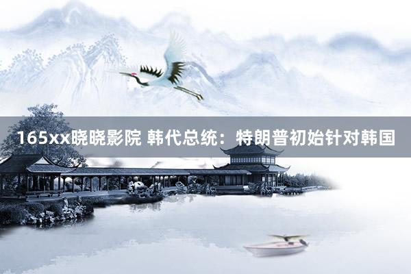 165xx晓晓影院 韩代总统：特朗普初始针对韩国